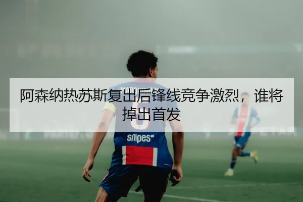 阿森纳热苏斯复出后锋线竞争激烈，谁将掉出首发
